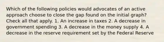 Which of the following policies would advocates of an active approach choose to close the gap found on the initial graph? Check all that apply. 1. An increase in taxes 2. A decrease in government spending 3. A decrease in the money supply 4. A decrease in the reserve requirement set by the Federal Reserve