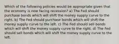 Which of the following policies would be appropriate given that the economy is now facing recession? a) The Fed should purchase bonds which will shift the money supply curve to the right. b) The Fed should purchase bonds which will shift the money supply curve to the left. c) The Fed should sell bonds which will shift the money supply curve to the right. d) The Fed should sell bonds which will shift the money supply curve to the left.