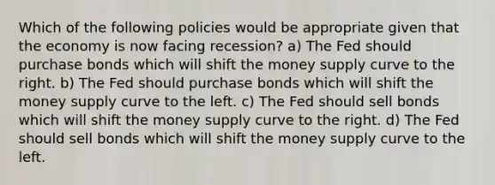 Which of the following policies would be appropriate given that the economy is now facing recession? a) The Fed should purchase bonds which will shift the money supply curve to the right. b) The Fed should purchase bonds which will shift the money supply curve to the left. c) The Fed should sell bonds which will shift the money supply curve to the right. d) The Fed should sell bonds which will shift the money supply curve to the left.