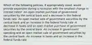 Which of the following policies, if appropriately sized, would provide expansion during a recession with the smallest change in interest rates? -An open market purchase of government securities by the central bank and a decrease in the federal funds rate -An open market sale of government securities by the central bank and an increase in the federal funds rate -A decrease in taxes and an open market purchase of government securities by the central bank -An increase in government spending and an open market sale of government securities by the central bank -An increase in taxes and an increase in the federal funds rate