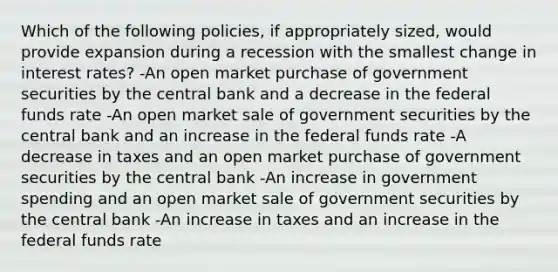 Which of the following policies, if appropriately sized, would provide expansion during a recession with the smallest change in interest rates? -An open market purchase of government securities by the central bank and a decrease in the federal funds rate -An open market sale of government securities by the central bank and an increase in the federal funds rate -A decrease in taxes and an open market purchase of government securities by the central bank -An increase in government spending and an open market sale of government securities by the central bank -An increase in taxes and an increase in the federal funds rate