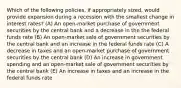 Which of the following policies, if appropriately sized, would provide expansion during a recession with the smallest change in interest rates? (A) An open-market purchase of government securities by the central bank and a decrease in the the federal funds rate (B) An open-market sale of government securities by the central bank and an increase in the federal funds rate (C) A decrease in taxes and an open-market purchase of government securities by the central bank (D) An increase in government spending and an open-market sale of government securities by the central bank (E) An increase in taxes and an increase in the federal funds rate