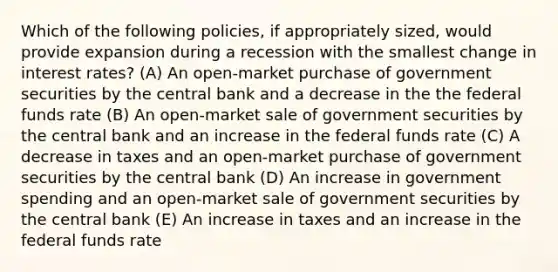 Which of the following policies, if appropriately sized, would provide expansion during a recession with the smallest change in interest rates? (A) An open-market purchase of government securities by the central bank and a decrease in the the federal funds rate (B) An open-market sale of government securities by the central bank and an increase in the federal funds rate (C) A decrease in taxes and an open-market purchase of government securities by the central bank (D) An increase in government spending and an open-market sale of government securities by the central bank (E) An increase in taxes and an increase in the federal funds rate