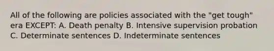 All of the following are policies associated with the "get tough" era EXCEPT: A. Death penalty B. Intensive supervision probation C. Determinate sentences D. Indeterminate sentences