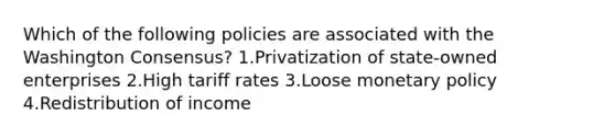 Which of the following policies are associated with the Washington Consensus? 1.Privatization of state-owned enterprises 2.High tariff rates 3.Loose monetary policy 4.Redistribution of income