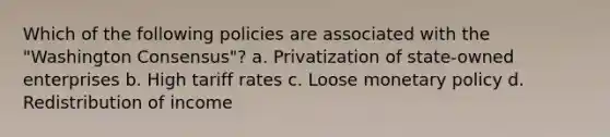 Which of the following policies are associated with the "Washington Consensus"? a. Privatization of state-owned enterprises b. High tariff rates c. Loose <a href='https://www.questionai.com/knowledge/kEE0G7Llsx-monetary-policy' class='anchor-knowledge'>monetary policy</a> d. Redistribution of income