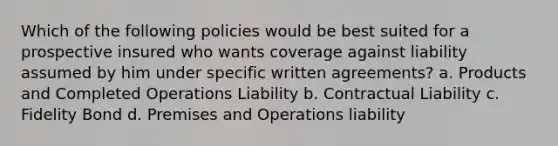 Which of the following policies would be best suited for a prospective insured who wants coverage against liability assumed by him under specific written agreements? a. Products and Completed Operations Liability b. Contractual Liability c. Fidelity Bond d. Premises and Operations liability