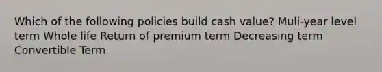 Which of the following policies build cash value? Muli-year level term Whole life Return of premium term Decreasing term Convertible Term