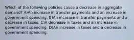 Which of the following policies cause a decrease in aggregate demand? A)An increase in transfer payments and an increase in government spending. B)An increase in transfer payments and a decrease in taxes. C)A decrease in taxes and an increase in government spending. D)An increase in taxes and a decrease in government spending.