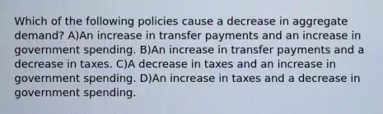 Which of the following policies cause a decrease in aggregate demand? A)An increase in transfer payments and an increase in government spending. B)An increase in transfer payments and a decrease in taxes. C)A decrease in taxes and an increase in government spending. D)An increase in taxes and a decrease in government spending.