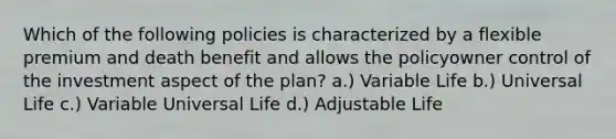 Which of the following policies is characterized by a flexible premium and death benefit and allows the policyowner control of the investment aspect of the plan? a.) Variable Life b.) Universal Life c.) Variable Universal Life d.) Adjustable Life