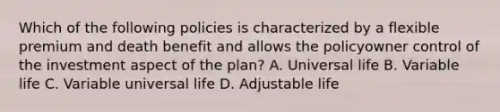 Which of the following policies is characterized by a flexible premium and death benefit and allows the policyowner control of the investment aspect of the plan? A. Universal life B. Variable life C. Variable universal life D. Adjustable life