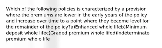 Which of the following policies is characterized by a provision where the premiums are lower in the early years of the policy and increase over time to a point where they become level for the remainder of the policy?a)Enhanced whole lifeb)Minimum deposit whole lifec)Graded premium whole lifed)Indeterminate premium whole life