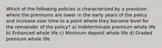 Which of the following policies is characterized by a provision where the premiums are lower in the early years of the policy and increase over time to a point where they become level for the remainder of the policy? a) Indeterminate premium whole life b) Enhanced whole life c) Minimum deposit whole life d) Graded premium whole life