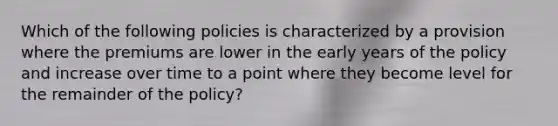 Which of the following policies is characterized by a provision where the premiums are lower in the early years of the policy and increase over time to a point where they become level for the remainder of the policy?