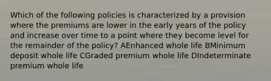 Which of the following policies is characterized by a provision where the premiums are lower in the early years of the policy and increase over time to a point where they become level for the remainder of the policy? AEnhanced whole life BMinimum deposit whole life CGraded premium whole life DIndeterminate premium whole life