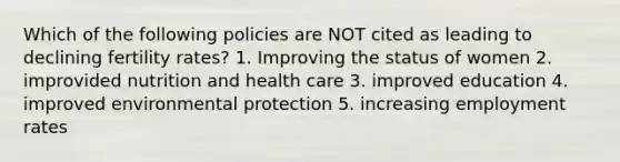 Which of the following policies are NOT cited as leading to declining fertility rates? 1. Improving the status of women 2. improvided nutrition and health care 3. improved education 4. improved environmental protection 5. increasing employment rates