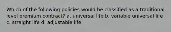 Which of the following policies would be classified as a traditional level premium contract? a. universal life b. variable universal life c. straight life d. adjustable life