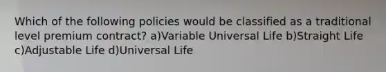 Which of the following policies would be classified as a traditional level premium contract? a)Variable Universal Life b)Straight Life c)Adjustable Life d)Universal Life