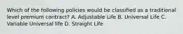 Which of the following policies would be classified as a traditional level premium contract? A. Adjustable Life B. Universal Life C. Variable Universal life D. Straight Life