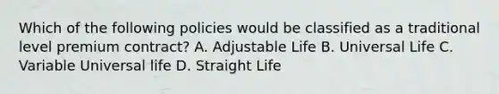 Which of the following policies would be classified as a traditional level premium contract? A. Adjustable Life B. Universal Life C. Variable Universal life D. Straight Life