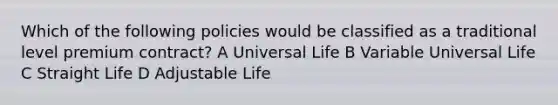 Which of the following policies would be classified as a traditional level premium contract? A Universal Life B Variable Universal Life C Straight Life D Adjustable Life