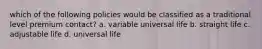 which of the following policies would be classified as a traditional level premium contact? a. variable universal life b. straight life c. adjustable life d. universal life