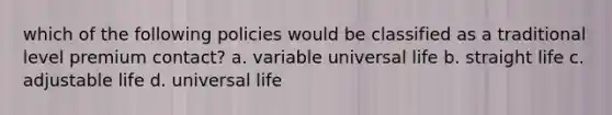 which of the following policies would be classified as a traditional level premium contact? a. variable universal life b. straight life c. adjustable life d. universal life