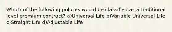 Which of the following policies would be classified as a traditional level premium contract? a)Universal Life b)Variable Universal Life c)Straight Life d)Adjustable Life