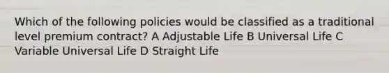 Which of the following policies would be classified as a traditional level premium contract? A Adjustable Life B Universal Life C Variable Universal Life D Straight Life