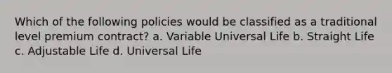 Which of the following policies would be classified as a traditional level premium contract? a. Variable Universal Life b. Straight Life c. Adjustable Life d. Universal Life