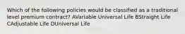 Which of the following policies would be classified as a traditional level premium contract? AVariable Universal Life BStraight Life CAdjustable Life DUniversal Life