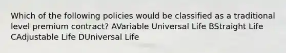 Which of the following policies would be classified as a traditional level premium contract? AVariable Universal Life BStraight Life CAdjustable Life DUniversal Life