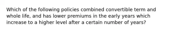 Which of the following policies combined convertible term and whole life, and has lower premiums in the early years which increase to a higher level after a certain number of years?