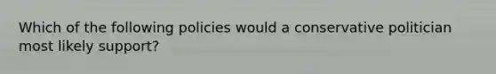 Which of the following policies would a conservative politician most likely support?