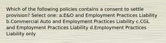 Which of the following policies contains a consent to settle provision? Select one: a.E&O and Employment Practices Liability b.Commercial Auto and Employment Practices Liability c.CGL and Employment Practices Liability d.Employment Practices Liability only