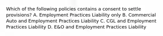 Which of the following policies contains a consent to settle provisions? A. Employment Practices Liability only B. Commercial Auto and Employment Practices Liability C. CGL and Employment Practices Liability D. E&O and Employment Practices Liability