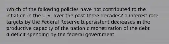 Which of the following policies have not contributed to the inflation in the U.S. over the past three decades? a.interest rate targets by the Federal Reserve b.persistent decreases in the productive capacity of the nation c.monetization of the debt d.deficit spending by the federal government