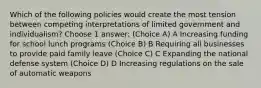 Which of the following policies would create the most tension between competing interpretations of limited government and individualism? Choose 1 answer: (Choice A) A Increasing funding for school lunch programs (Choice B) B Requiring all businesses to provide paid family leave (Choice C) C Expanding the national defense system (Choice D) D Increasing regulations on the sale of automatic weapons