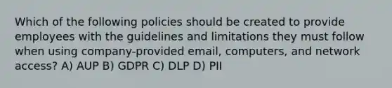 Which of the following policies should be created to provide employees with the guidelines and limitations they must follow when using company-provided email, computers, and network access? A) AUP B) GDPR C) DLP D) PII