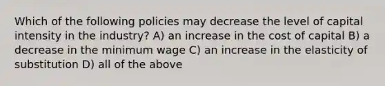 Which of the following policies may decrease the level of capital intensity in the industry? A) an increase in the cost of capital B) a decrease in the minimum wage C) an increase in the elasticity of substitution D) all of the above