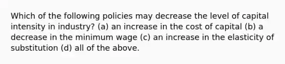 Which of the following policies may decrease the level of capital intensity in industry? (a) an increase in the cost of capital (b) a decrease in the minimum wage (c) an increase in the elasticity of substitution (d) all of the above.