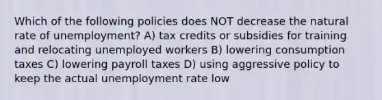 Which of the following policies does NOT decrease the natural rate of unemployment? A) tax credits or subsidies for training and relocating unemployed workers B) lowering consumption taxes C) lowering payroll taxes D) using aggressive policy to keep the actual unemployment rate low