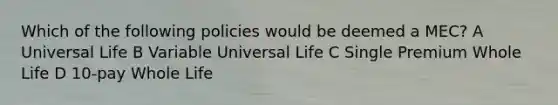 Which of the following policies would be deemed a MEC? A Universal Life B Variable Universal Life C Single Premium Whole Life D 10-pay Whole Life