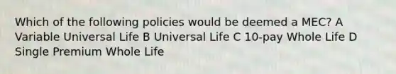 Which of the following policies would be deemed a MEC? A Variable Universal Life B Universal Life C 10-pay Whole Life D Single Premium Whole Life