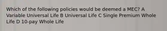 Which of the following policies would be deemed a MEC? A Variable Universal Life B Universal Life C Single Premium Whole Life D 10-pay Whole Life