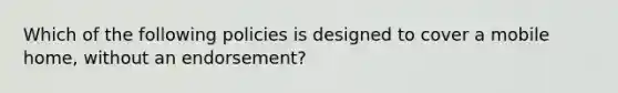 Which of the following policies is designed to cover a mobile home, without an endorsement?