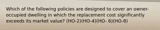 Which of the following policies are designed to cover an owner-occupied dwelling in which the replacement cost significantly exceeds its market value? (HO-2)(HO-4)(HO- 6)(HO-8)