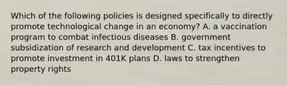 Which of the following policies is designed specifically to directly promote technological change in an​ economy? A. a vaccination program to combat infectious diseases B. government subsidization of research and development C. tax incentives to promote investment in 401K plans D. laws to strengthen property rights