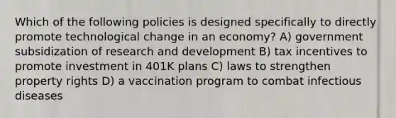 Which of the following policies is designed specifically to directly promote technological change in an economy? A) government subsidization of research and development B) tax incentives to promote investment in 401K plans C) laws to strengthen property rights D) a vaccination program to combat infectious diseases